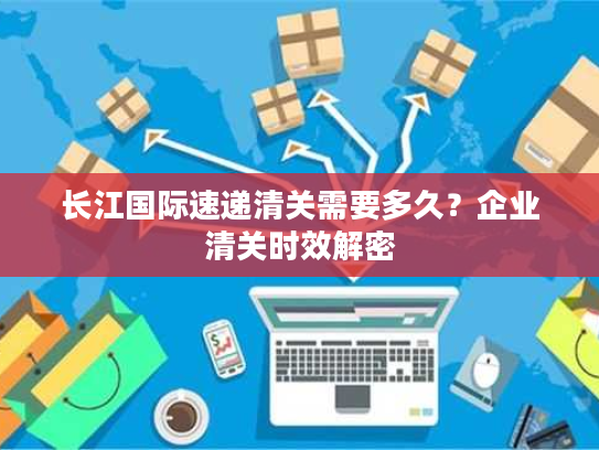 长江国际速递清关需要多久？企业清关时效解密