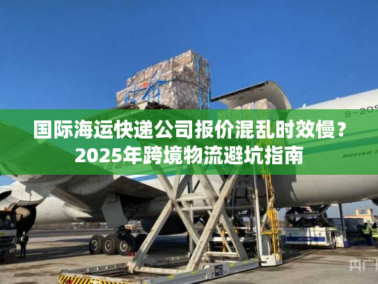 国际海运快递公司报价混乱时效慢？2025年跨境物流避坑指南