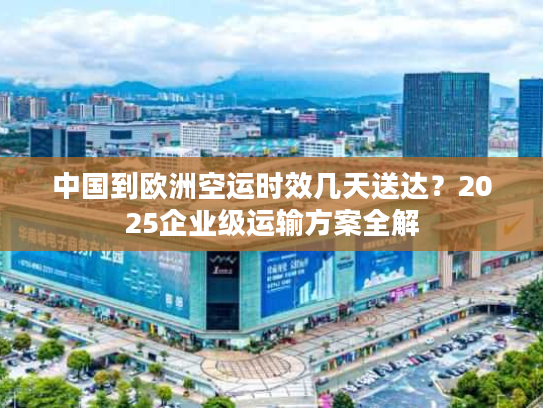 中国到欧洲空运时效几天送达？2025企业级运输方案全解