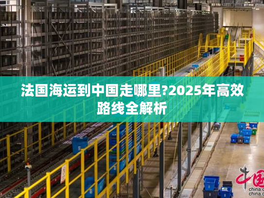 法国海运到中国走哪里?2025年高效路线全解析 法国海运到中国走哪里?2025年高效路线全解析