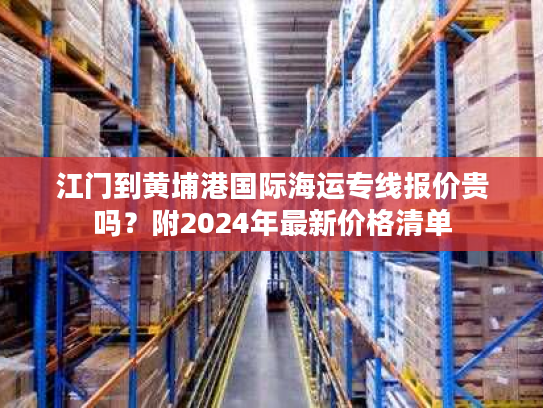 江门到黄埔港国际海运专线报价贵吗？附2024年最新价格清单