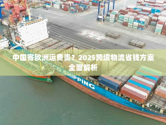 中国寄欧洲运费贵？2025跨境物流省钱方案全面解析