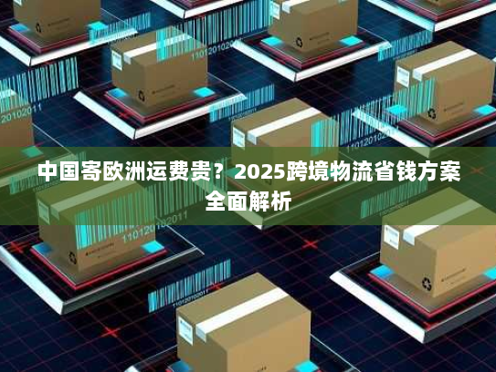 中国寄欧洲运费贵？2025跨境物流省钱方案全面解析