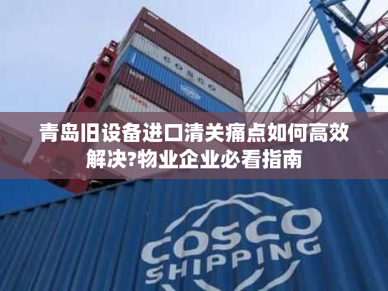 青岛旧设备进口清关痛点如何高效解决?物业企业必看指南