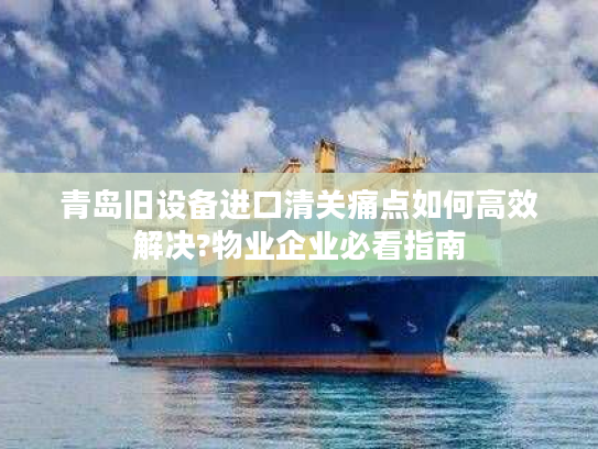 青岛旧设备进口清关痛点如何高效解决?物业企业必看指南
