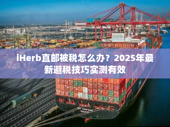 iHerb直邮被税怎么办？2025年最新避税技巧实测有效