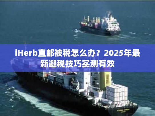 iHerb直邮被税怎么办？2025年最新避税技巧实测有效