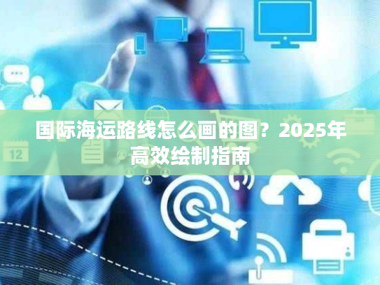 国际海运路线怎么画的图？2025年高效绘制指南