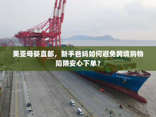 美亚母婴直邮，新手爸妈如何避免跨境购物陷阱安心下单？