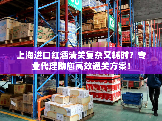 上海进口红酒清关复杂又耗时？专业代理助您高效通关方案！