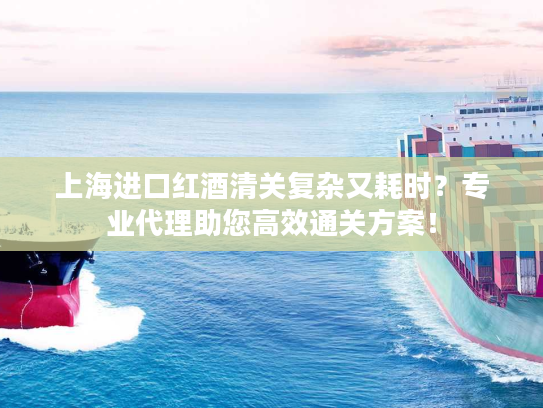 上海进口红酒清关复杂又耗时？专业代理助您高效通关方案！