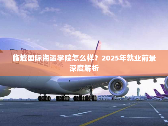 临城国际海运学院怎么样？2025年就业前景深度解析