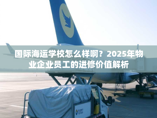 国际海运学校怎么样啊？2025年物业企业员工的进修价值解析