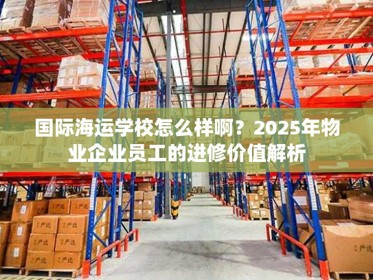 国际海运学校怎么样啊？2025年物业企业员工的进修价值解析