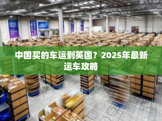 中国买的车运到英国？2025年最新运车攻略