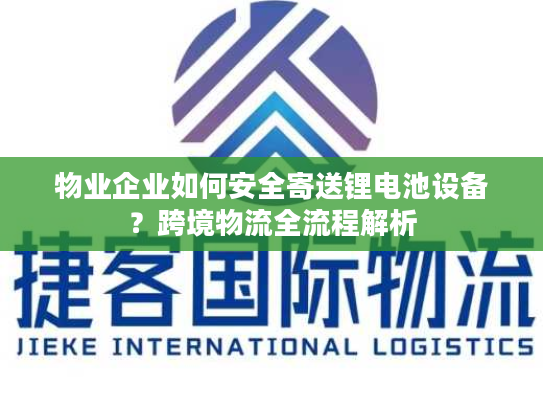 物业企业如何安全寄送锂电池设备？跨境物流全流程解析