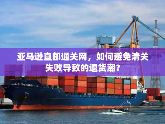 亚马逊直邮通关网,如何避免清关失败导致的退货潮? 亚马逊直邮通关网,如何避免清关失败导致的退货潮?