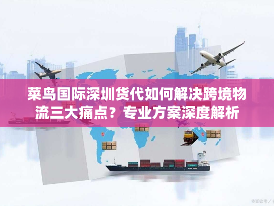 菜鸟国际深圳货代如何解决跨境物流三大痛点？专业方案深度解析