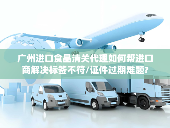 广州进口食品清关代理如何帮进口商解决标签不符/证件过期难题?