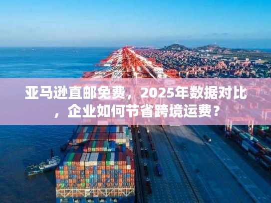 亚马逊直邮免费，2025年数据对比，企业如何节省跨境运费？