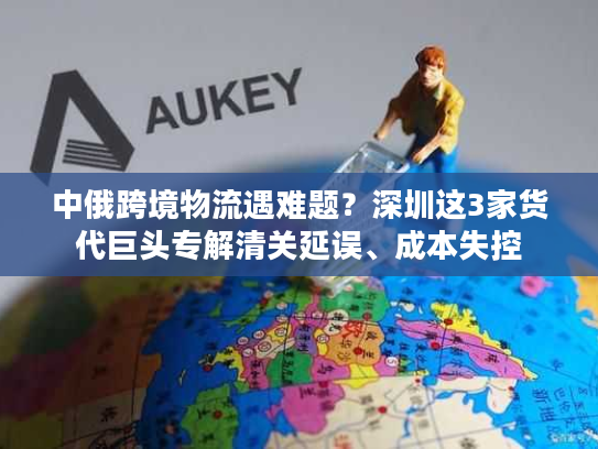 中俄跨境物流遇难题？深圳这3家货代巨头专解清关延误、成本失控