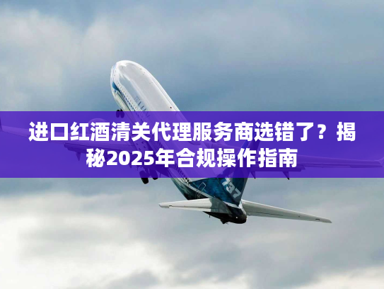 进口红酒清关代理服务商选错了？揭秘2025年合规操作指南