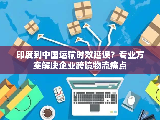 印度到中国运输时效延误？专业方案解决企业跨境物流痛点
