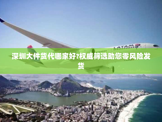 深圳大件货代哪家好?权威筛选助您零风险发货