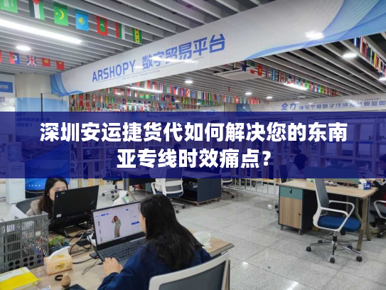 深圳安运捷货代如何解决您的东南亚专线时效痛点？