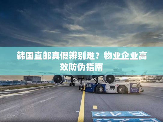 韩国直邮真假辨别难？物业企业高效防伪指南