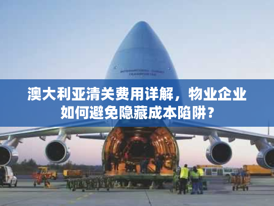 澳大利亚清关费用详解，物业企业如何避免隐藏成本陷阱？