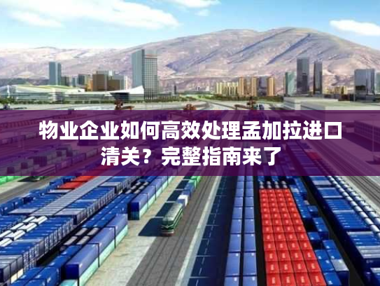 物业企业如何高效处理孟加拉进口清关？完整指南来了