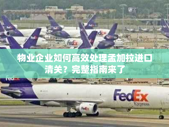 物业企业如何高效处理孟加拉进口清关？完整指南来了