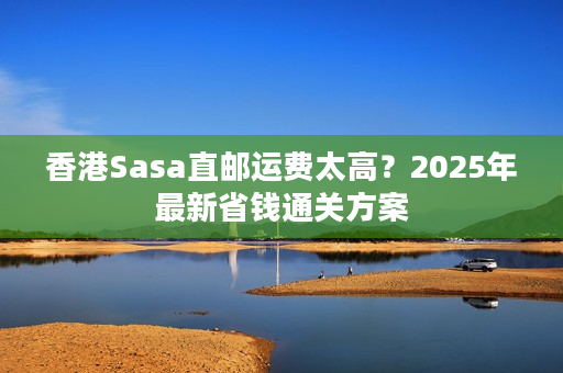香港Sasa直邮运费太高？2025年最新省钱通关方案