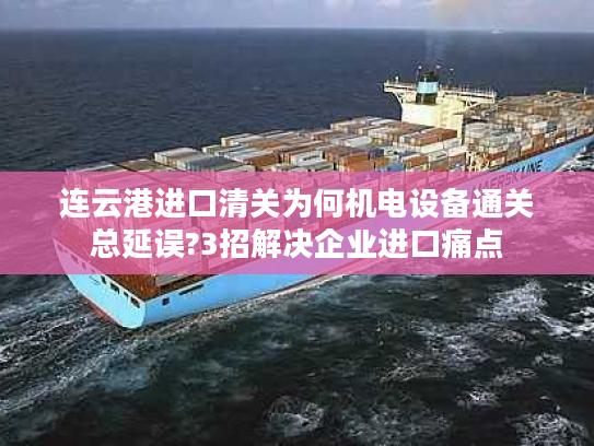 连云港进口清关为何机电设备通关总延误?3招解决企业进口痛点