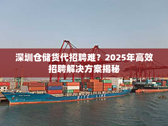 深圳仓储货代招聘难？2025年高效招聘解决方案揭秘