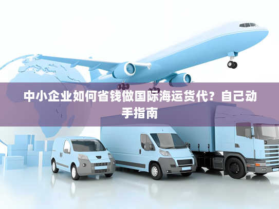 中小企业如何省钱做国际海运货代?自己动手指南 中小企业如何省钱做国际海运货代?自己动手指南