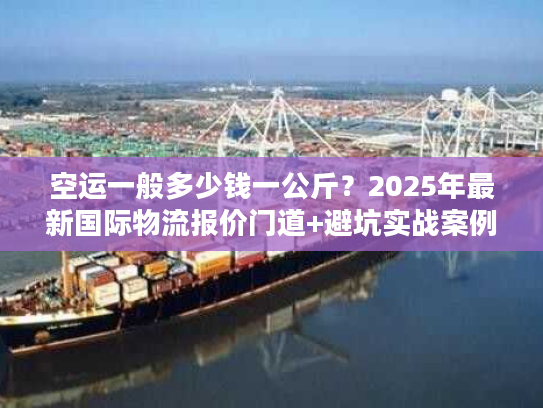 空运一般多少钱一公斤？2025年最新国际物流报价门道+避坑实战案例
