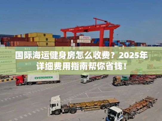 国际海运健身房怎么收费?2025年详细费用指南帮你省钱! 国际海运健身房怎么收费?2025年详细费用指南帮你省钱!
