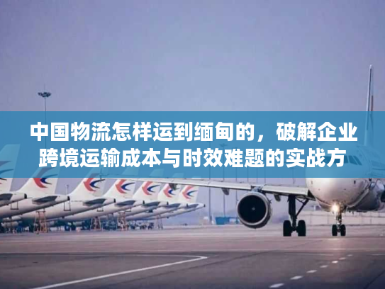 中国物流怎样运到缅甸的，破解企业跨境运输成本与时效难题的实战方案
