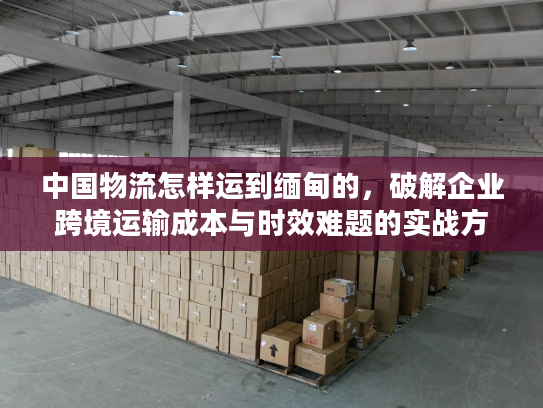 中国物流怎样运到缅甸的，破解企业跨境运输成本与时效难题的实战方案