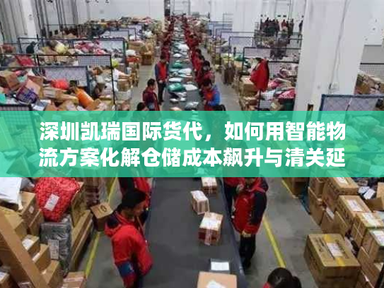 深圳凯瑞国际货代，如何用智能物流方案化解仓储成本飙升与清关延误？