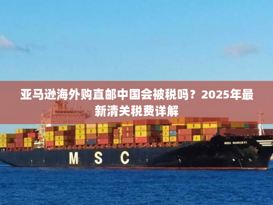 亚马逊海外购直邮中国会被税吗?2025年最新清关税费详解 亚马逊海外购直邮中国会被税吗?2025年最新清关税费详解