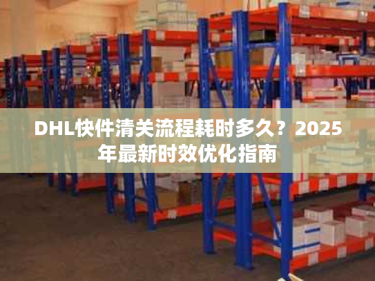 DHL快件清关流程耗时多久？2025年最新时效优化指南