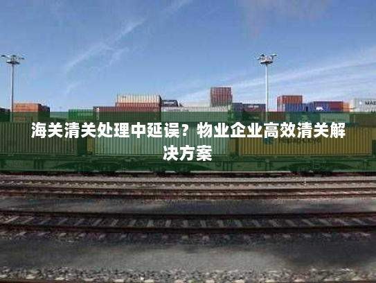海关清关处理中延误?物业企业高效清关解决方案 海关清关处理中延误?物业企业高效清关解决方案