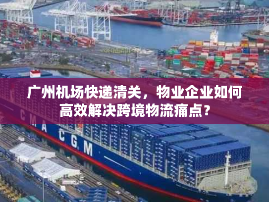 广州机场快递清关，物业企业如何高效解决跨境物流痛点？