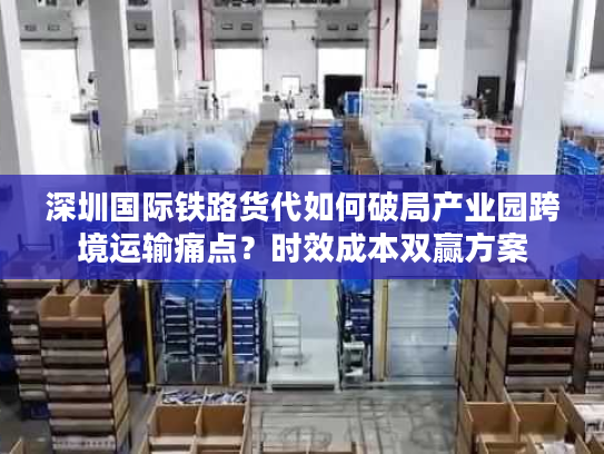 深圳国际铁路货代如何破局产业园跨境运输痛点？时效成本双赢方案