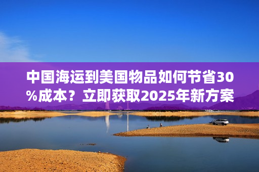 中国海运到美国物品如何节省30%成本？立即获取2025年新方案