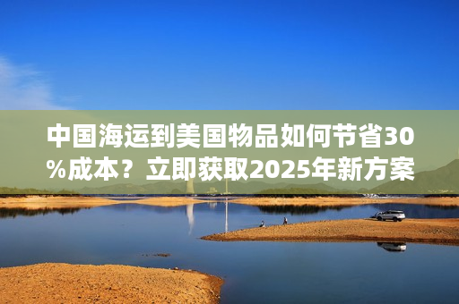 中国海运到美国物品如何节省30%成本？立即获取2025年新方案