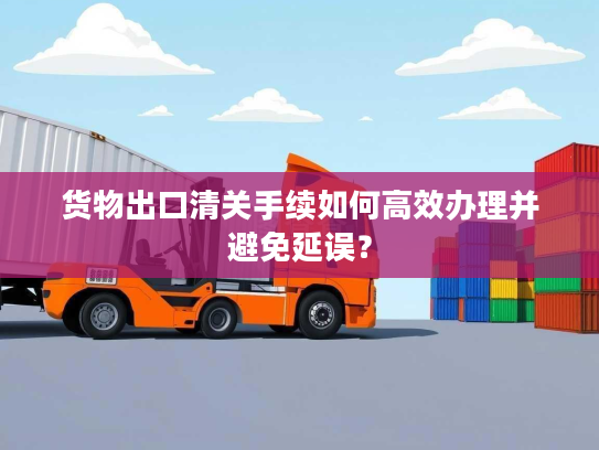 货物出口清关手续如何高效办理并避免延误？